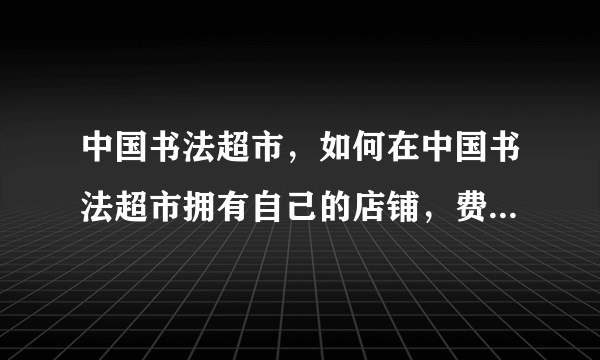 中国书法超市，如何在中国书法超市拥有自己的店铺，费用大概是多少？