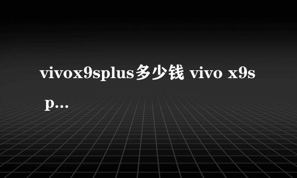 vivox9splus多少钱 vivo x9s plus价格售价，最新报价