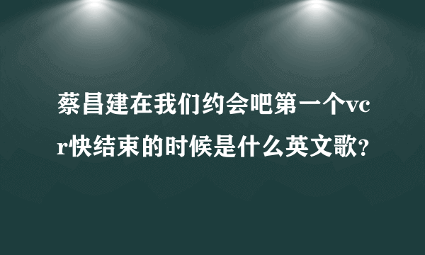 蔡昌建在我们约会吧第一个vcr快结束的时候是什么英文歌？