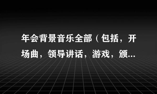 年会背景音乐全部（包括，开场曲，领导讲话，游戏，颁奖等）谢谢？