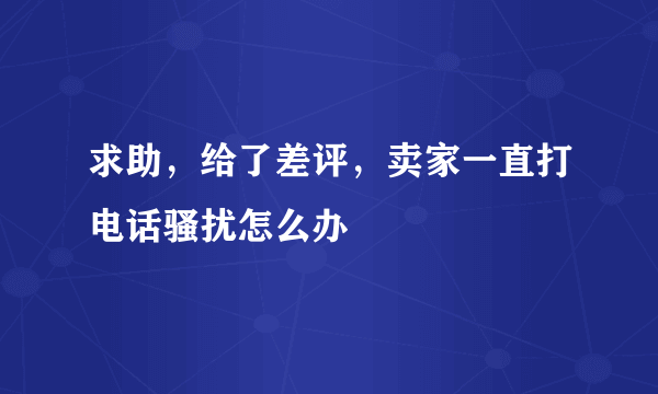 求助，给了差评，卖家一直打电话骚扰怎么办