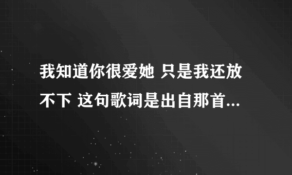 我知道你很爱她 只是我还放不下 这句歌词是出自那首歌？ 求解答...