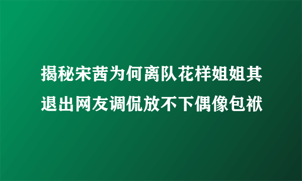 揭秘宋茜为何离队花样姐姐其退出网友调侃放不下偶像包袱