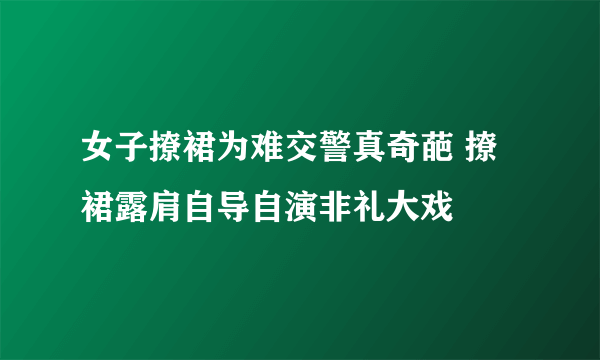 女子撩裙为难交警真奇葩 撩裙露肩自导自演非礼大戏