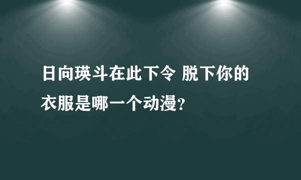 日向瑛斗在此下令 脱下你的衣服是哪一个动漫？