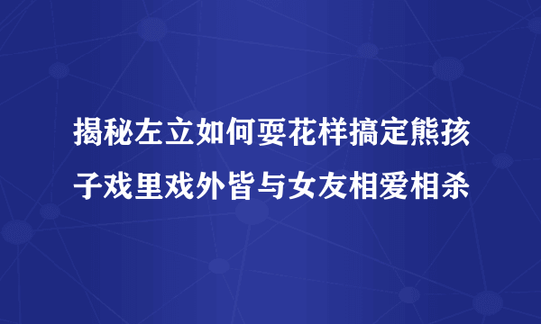 揭秘左立如何耍花样搞定熊孩子戏里戏外皆与女友相爱相杀