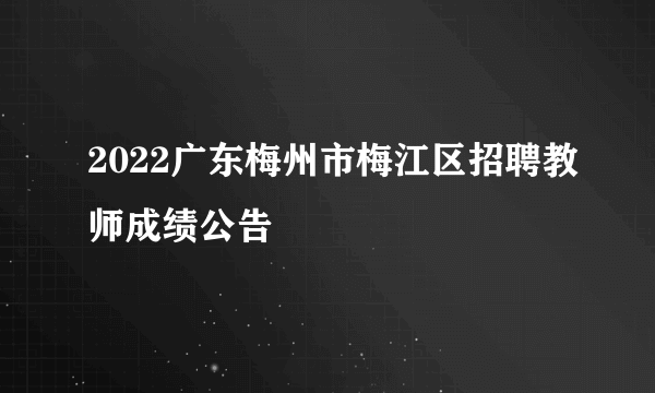 2022广东梅州市梅江区招聘教师成绩公告