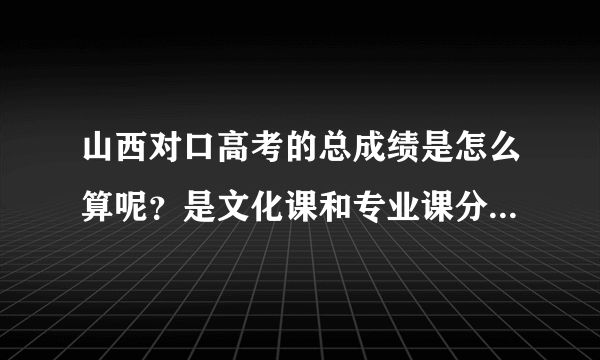 山西对口高考的总成绩是怎么算呢？是文化课和专业课分数加起来吗？还？