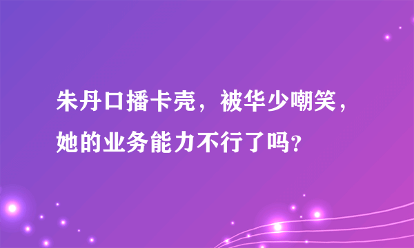 朱丹口播卡壳，被华少嘲笑，她的业务能力不行了吗？