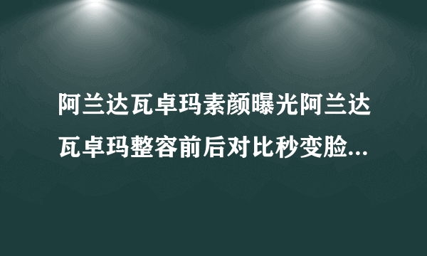 阿兰达瓦卓玛素颜曝光阿兰达瓦卓玛整容前后对比秒变脸-飞外网