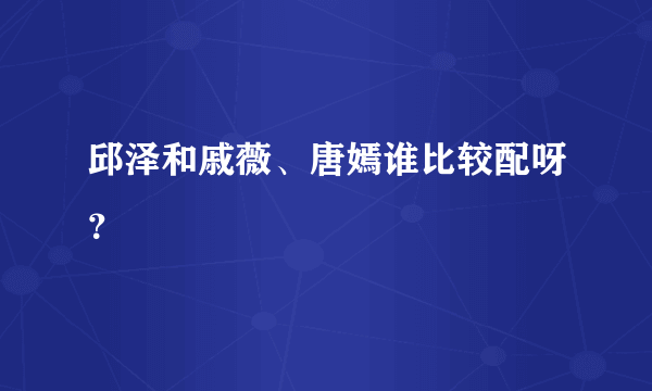 邱泽和戚薇、唐嫣谁比较配呀？