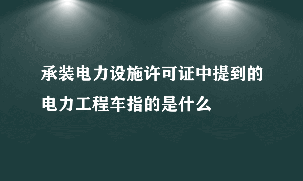 承装电力设施许可证中提到的电力工程车指的是什么