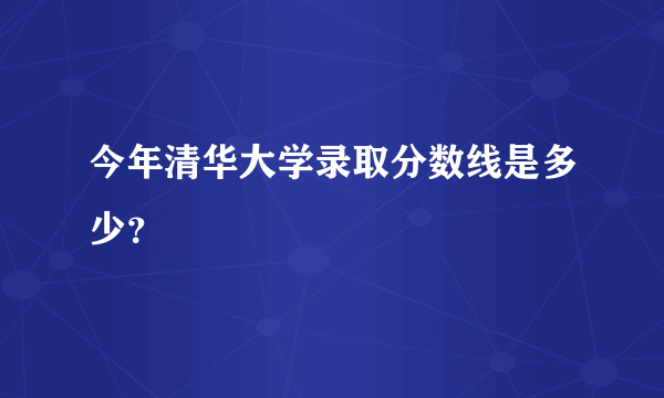 今年清华大学录取分数线是多少？