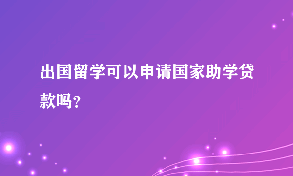 出国留学可以申请国家助学贷款吗？