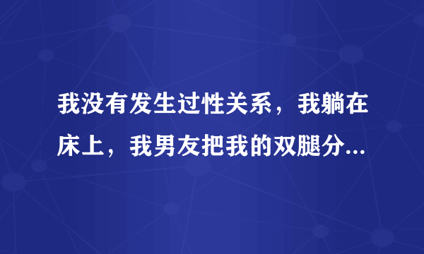 我没有发生过性关系，我躺在床上，我男友把我的双腿分...