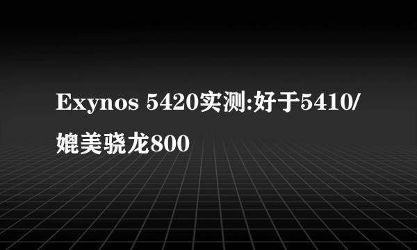 Exynos 5420实测:好于5410/媲美骁龙800