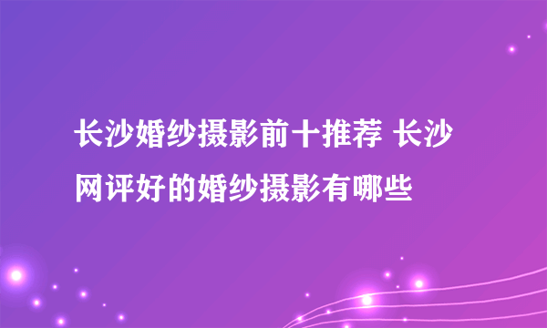 长沙婚纱摄影前十推荐 长沙网评好的婚纱摄影有哪些