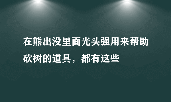 在熊出没里面光头强用来帮助砍树的道具，都有这些