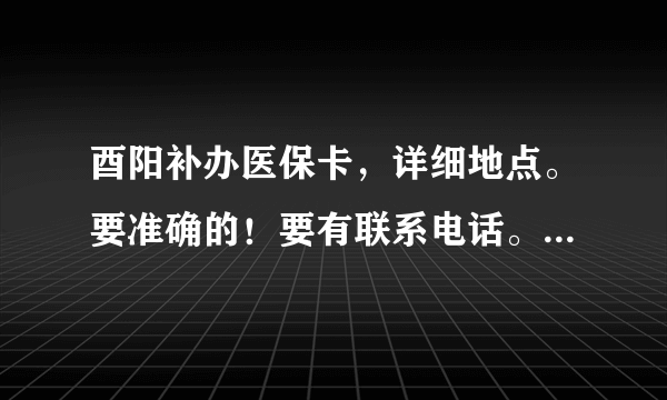 酉阳补办医保卡，详细地点。要准确的！要有联系电话。。。。。。。。。。。