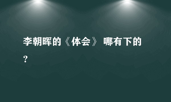 李朝晖的《体会》 哪有下的？