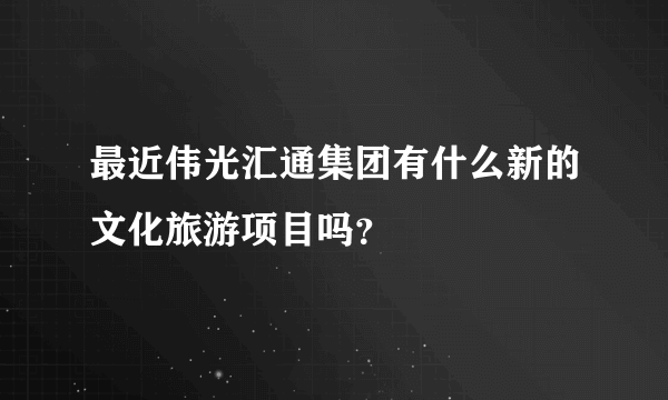 最近伟光汇通集团有什么新的文化旅游项目吗？