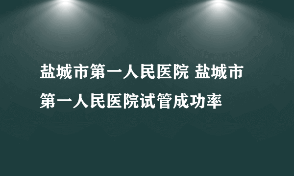 盐城市第一人民医院 盐城市第一人民医院试管成功率