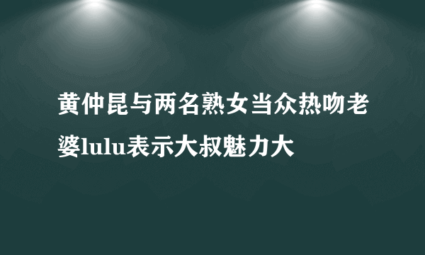 黄仲昆与两名熟女当众热吻老婆lulu表示大叔魅力大