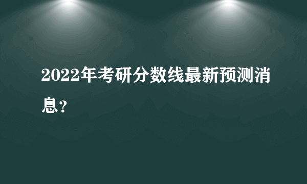 2022年考研分数线最新预测消息？