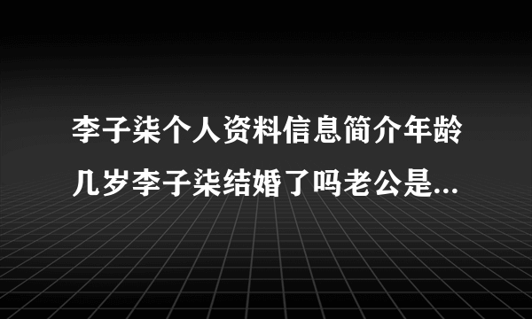 李子柒个人资料信息简介年龄几岁李子柒结婚了吗老公是谁_飞外