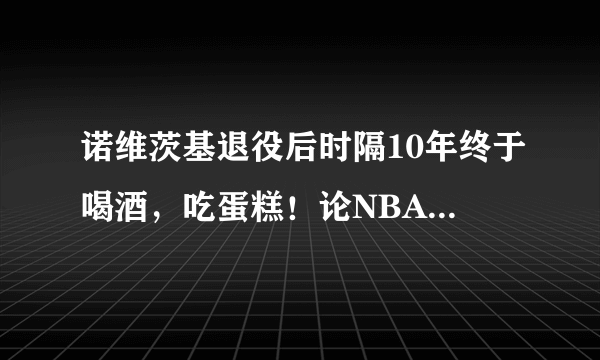 诺维茨基退役后时隔10年终于喝酒，吃蛋糕！论NBA球员自律重要性，你知道还有哪些吗？