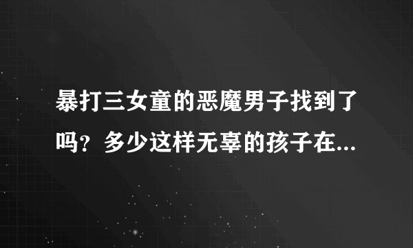 暴打三女童的恶魔男子找到了吗？多少这样无辜的孩子在受难呢？