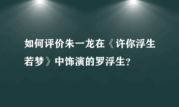 如何评价朱一龙在《许你浮生若梦》中饰演的罗浮生？