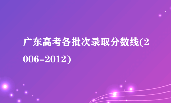 广东高考各批次录取分数线(2006-2012)