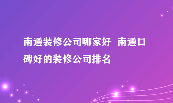 南通装修公司哪家好  南通口碑好的装修公司排名