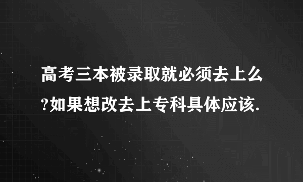 高考三本被录取就必须去上么?如果想改去上专科具体应该.