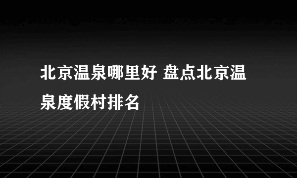 北京温泉哪里好 盘点北京温泉度假村排名