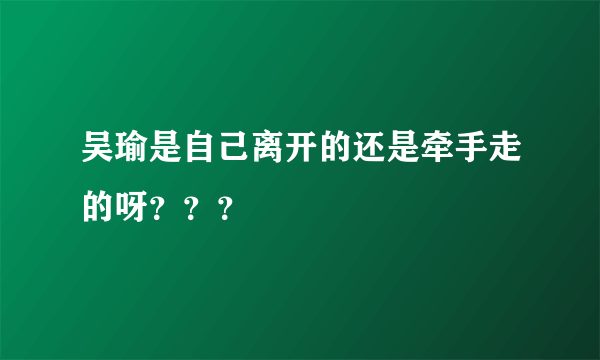 吴瑜是自己离开的还是牵手走的呀？？？