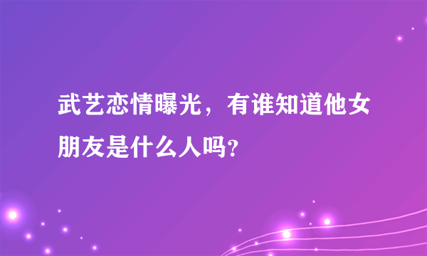 武艺恋情曝光，有谁知道他女朋友是什么人吗？