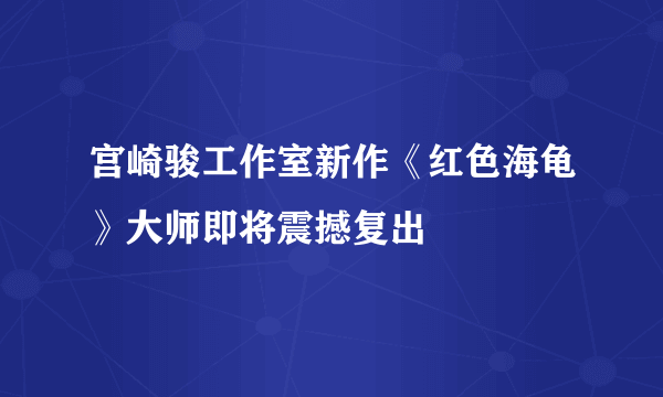 宫崎骏工作室新作《红色海龟》大师即将震撼复出