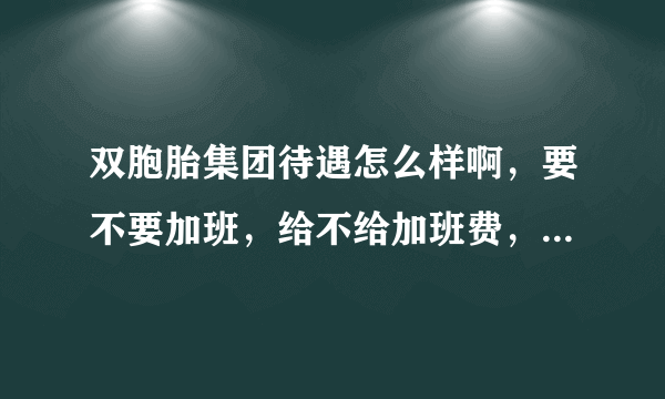 双胞胎集团待遇怎么样啊，要不要加班，给不给加班费，大学生进去好不好啊