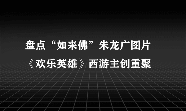 盘点“如来佛”朱龙广图片 《欢乐英雄》西游主创重聚