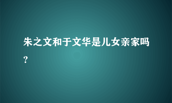 朱之文和于文华是儿女亲家吗？