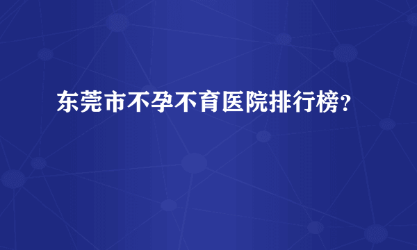 东莞市不孕不育医院排行榜？