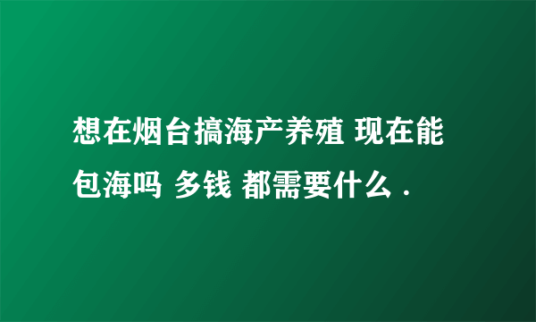 想在烟台搞海产养殖 现在能包海吗 多钱 都需要什么 .