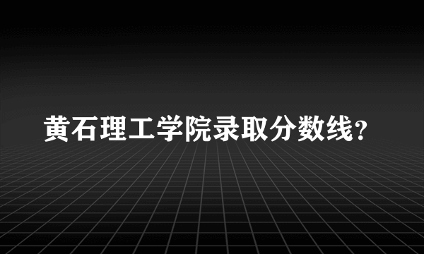 黄石理工学院录取分数线？