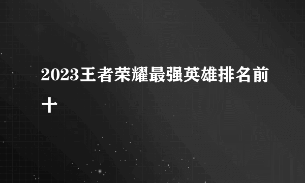 2023王者荣耀最强英雄排名前十