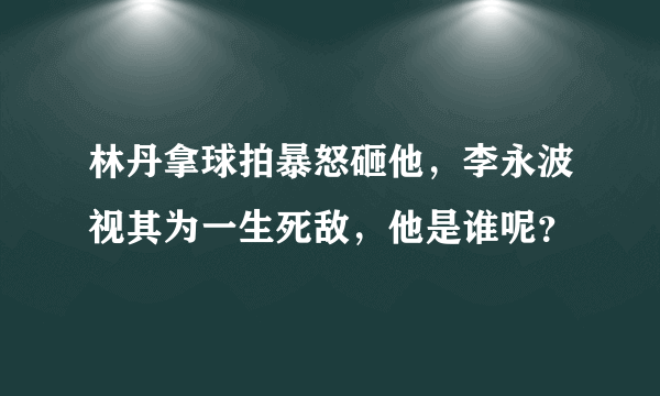 林丹拿球拍暴怒砸他，李永波视其为一生死敌，他是谁呢？