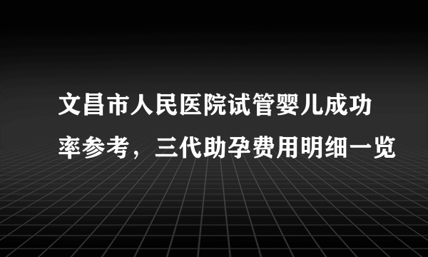 文昌市人民医院试管婴儿成功率参考，三代助孕费用明细一览