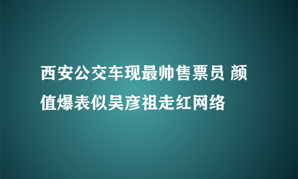 西安公交车现最帅售票员 颜值爆表似吴彦祖走红网络