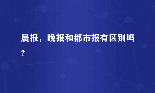 晨报，晚报和都市报有区别吗?